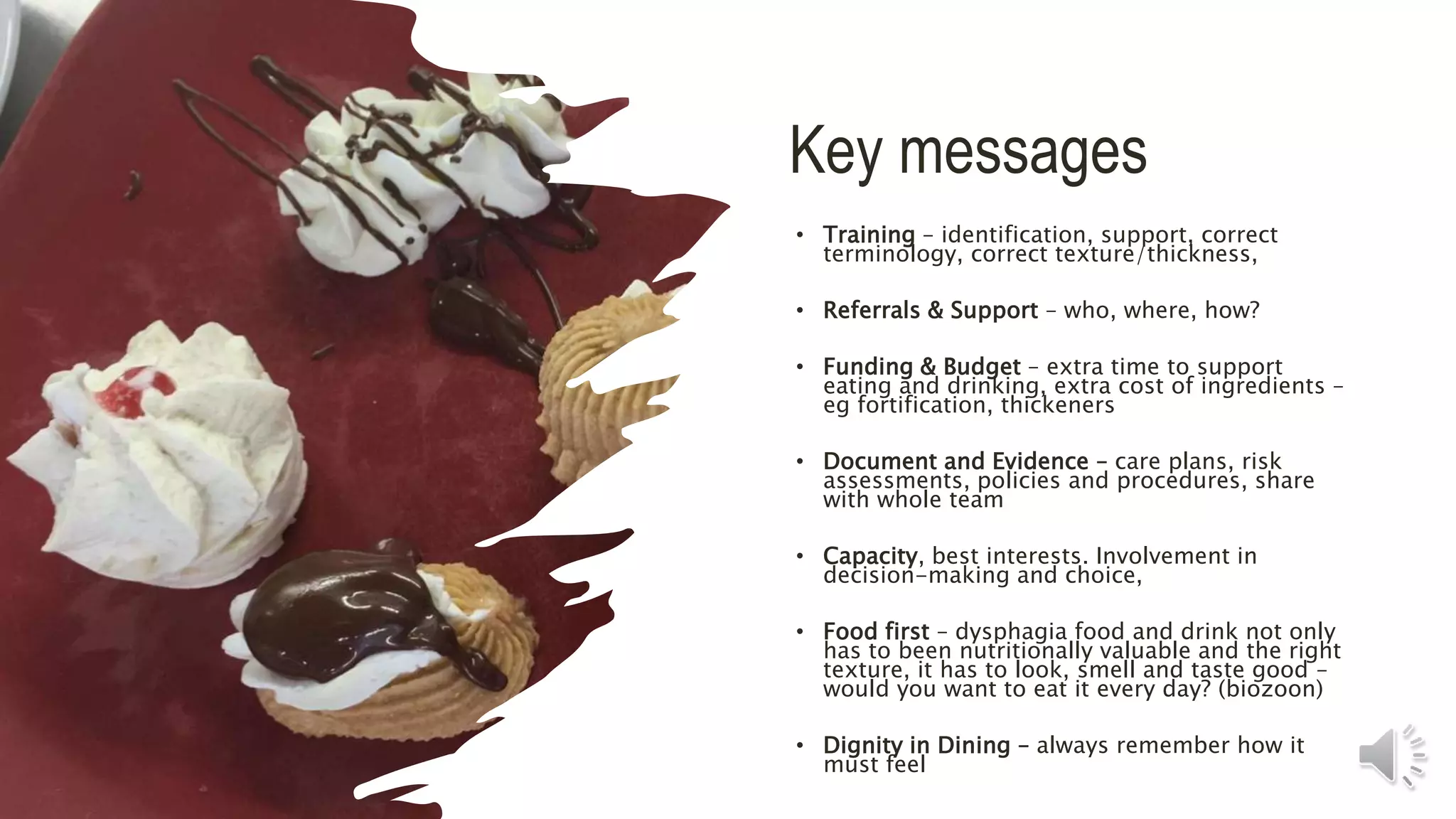Key messages
• Training – identification, support, correct
terminology, correct texture/thickness,
• Referrals & Support – who, where, how?
• Funding & Budget – extra time to support
eating and drinking, extra cost of ingredients –
eg fortification, thickeners
• Document and Evidence – care plans, risk
assessments, policies and procedures, share
with whole team
• Capacity, best interests. Involvement in
decision-making and choice,
• Food first – dysphagia food and drink not only
has to been nutritionally valuable and the right
texture, it has to look, smell and taste good –
would you want to eat it every day? (biozoon)
• Dignity in Dining – always remember how it
must feel
 