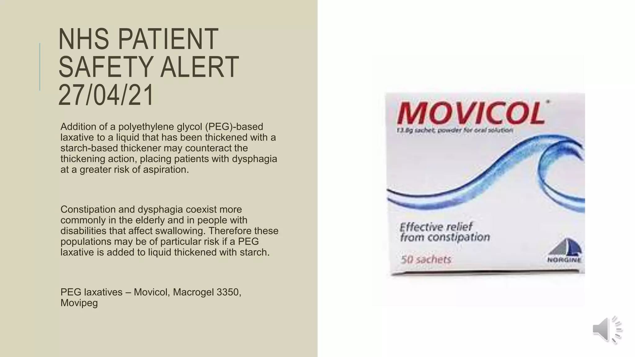 NHS PATIENT
SAFETY ALERT
27/04/21
Addition of a polyethylene glycol (PEG)-based
laxative to a liquid that has been thickened with a
starch-based thickener may counteract the
thickening action, placing patients with dysphagia
at a greater risk of aspiration.
Constipation and dysphagia coexist more
commonly in the elderly and in people with
disabilities that affect swallowing. Therefore these
populations may be of particular risk if a PEG
laxative is added to liquid thickened with starch.
PEG laxatives – Movicol, Macrogel 3350,
Movipeg
 