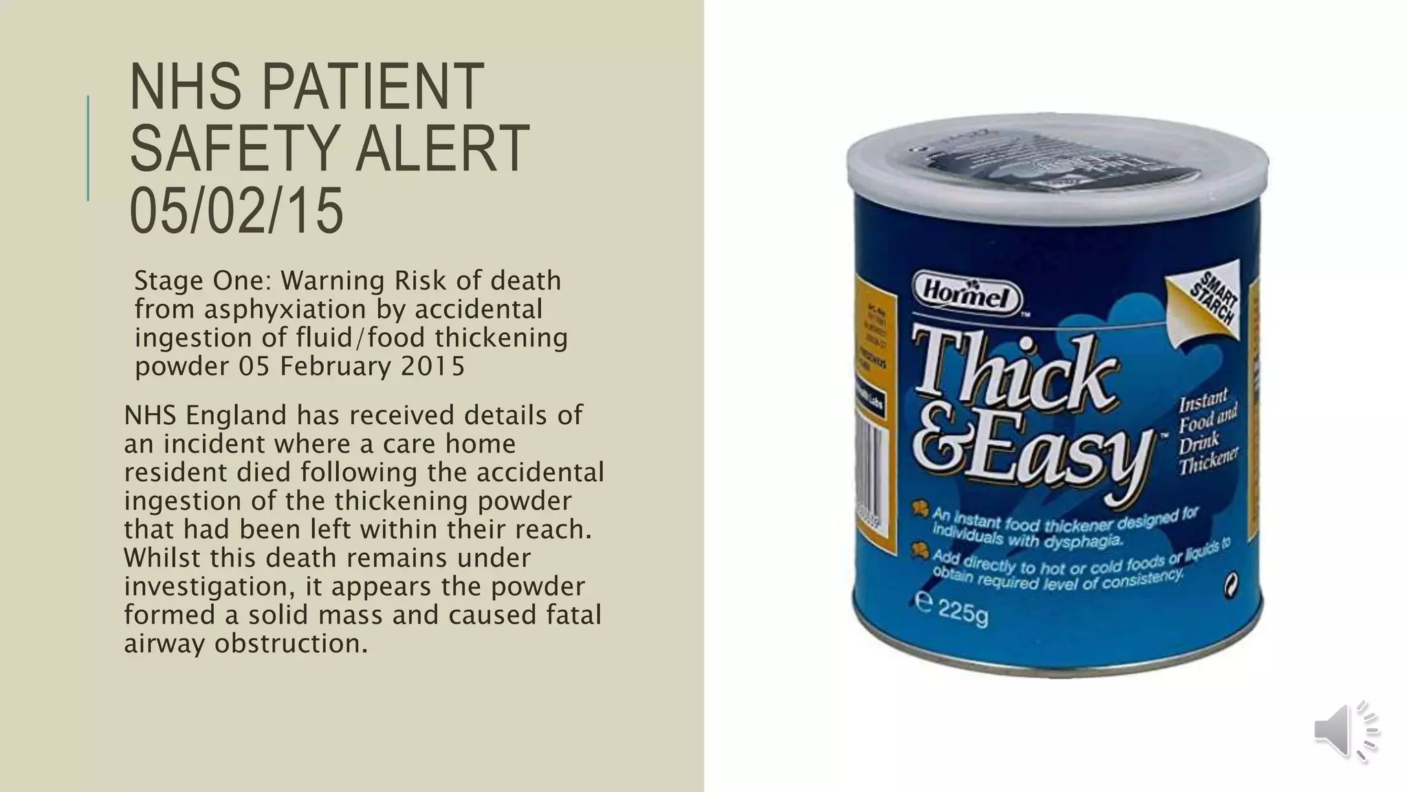 NHS PATIENT
SAFETY ALERT
05/02/15
Stage One: Warning Risk of death
from asphyxiation by accidental
ingestion of fluid/food thickening
powder 05 February 2015
NHS England has received details of
an incident where a care home
resident died following the accidental
ingestion of the thickening powder
that had been left within their reach.
Whilst this death remains under
investigation, it appears the powder
formed a solid mass and caused fatal
airway obstruction.
 