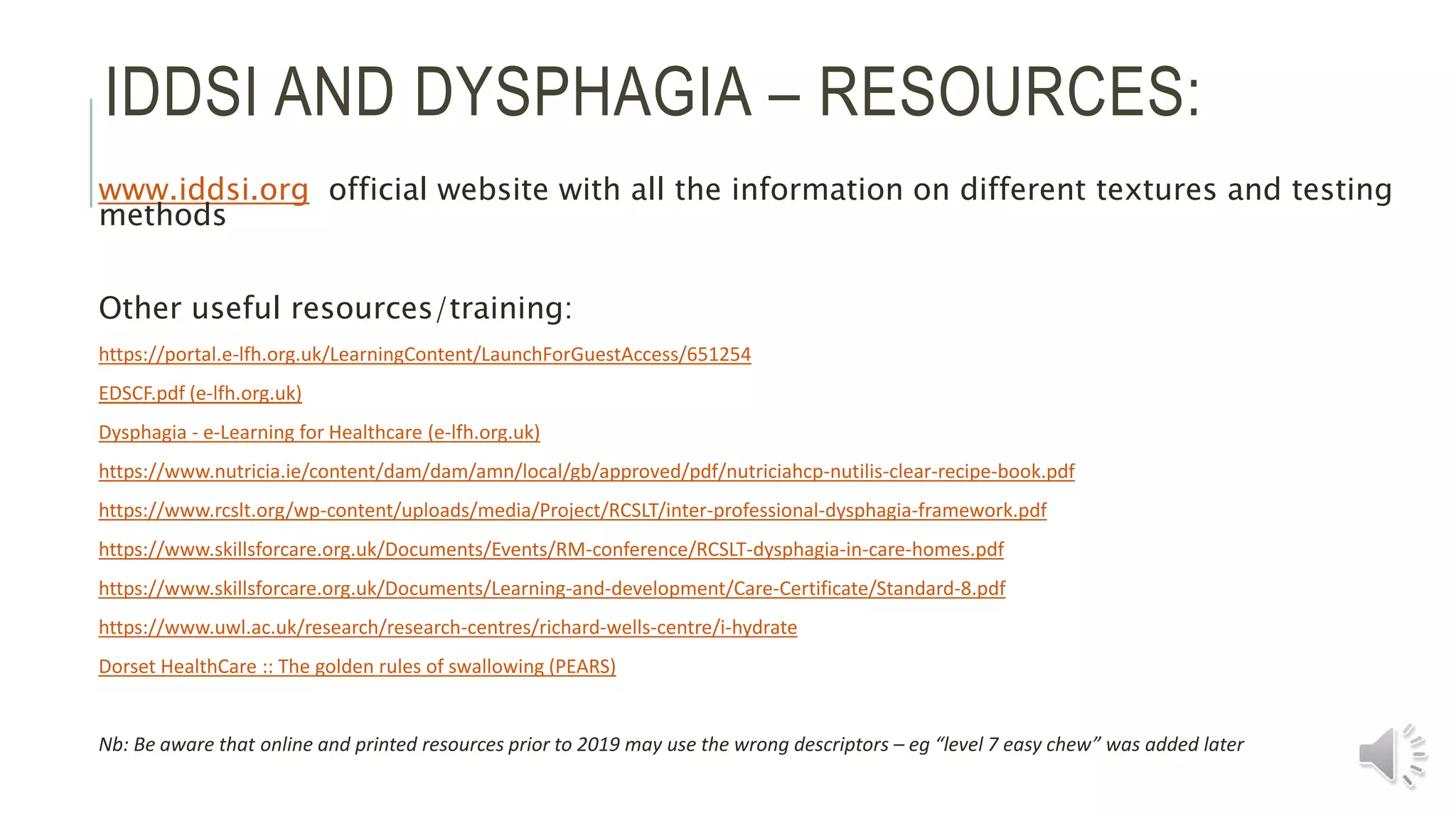IDDSI AND DYSPHAGIA – RESOURCES:
www.iddsi.org official website with all the information on different textures and testing
methods
Other useful resources/training:
https://portal.e-lfh.org.uk/LearningContent/LaunchForGuestAccess/651254
EDSCF.pdf (e-lfh.org.uk)
Dysphagia - e-Learning for Healthcare (e-lfh.org.uk)
https://www.nutricia.ie/content/dam/dam/amn/local/gb/approved/pdf/nutriciahcp-nutilis-clear-recipe-book.pdf
https://www.rcslt.org/wp-content/uploads/media/Project/RCSLT/inter-professional-dysphagia-framework.pdf
https://www.skillsforcare.org.uk/Documents/Events/RM-conference/RCSLT-dysphagia-in-care-homes.pdf
https://www.skillsforcare.org.uk/Documents/Learning-and-development/Care-Certificate/Standard-8.pdf
https://www.uwl.ac.uk/research/research-centres/richard-wells-centre/i-hydrate
Dorset HealthCare :: The golden rules of swallowing (PEARS)
Nb: Be aware that online and printed resources prior to 2019 may use the wrong descriptors – eg “level 7 easy chew” was added later
 
