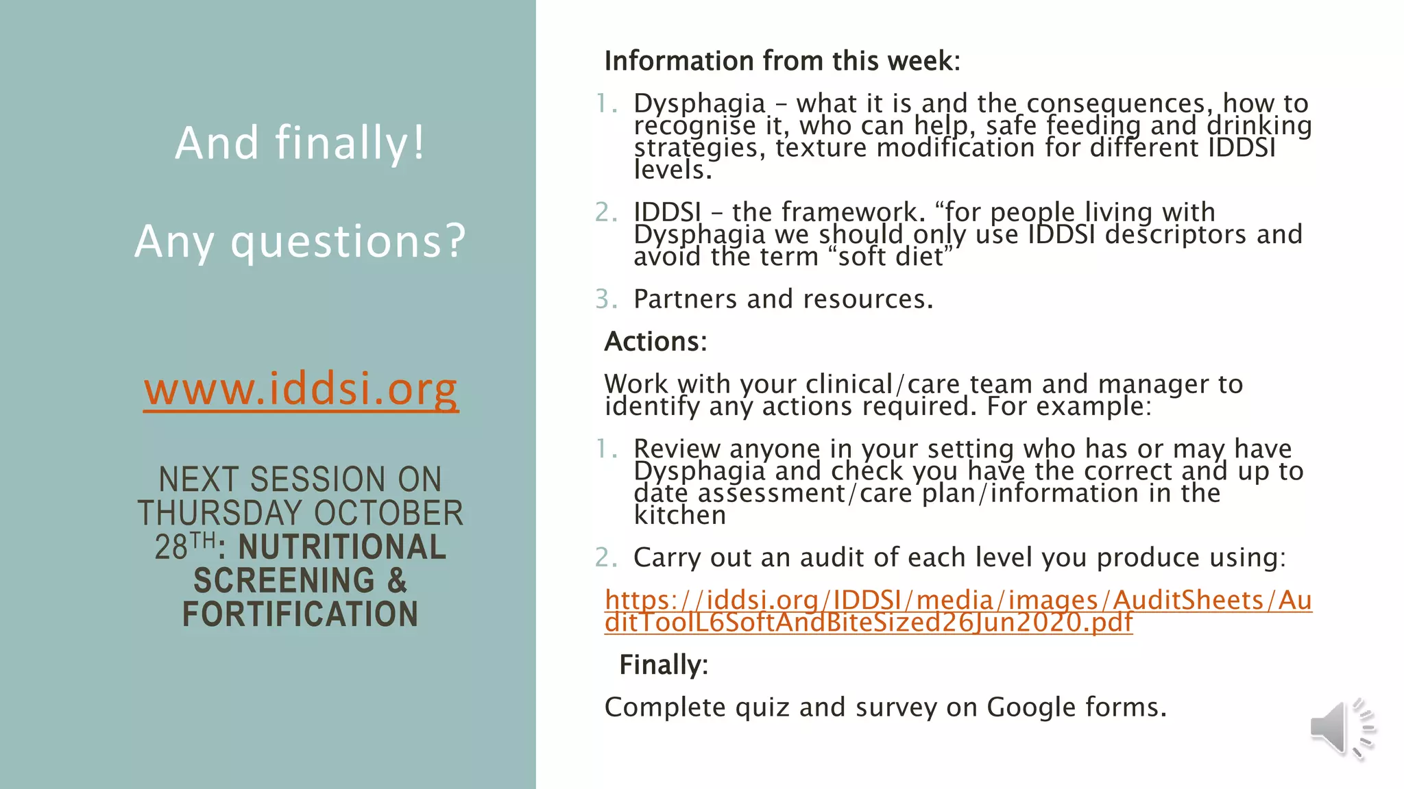 And finally!
Any questions?
www.iddsi.org
NEXT SESSION ON
THURSDAY OCTOBER
28TH: NUTRITIONAL
SCREENING &
FORTIFICATION
Information from this week:
1. Dysphagia – what it is and the consequences, how to
recognise it, who can help, safe feeding and drinking
strategies, texture modification for different IDDSI
levels.
2. IDDSI – the framework. “for people living with
Dysphagia we should only use IDDSI descriptors and
avoid the term “soft diet”
3. Partners and resources.
Actions:
Work with your clinical/care team and manager to
identify any actions required. For example:
1. Review anyone in your setting who has or may have
Dysphagia and check you have the correct and up to
date assessment/care plan/information in the
kitchen
2. Carry out an audit of each level you produce using:
https://iddsi.org/IDDSI/media/images/AuditSheets/Au
ditToolL6SoftAndBiteSized26Jun2020.pdf
Finally:
Complete quiz and survey on Google forms.
 