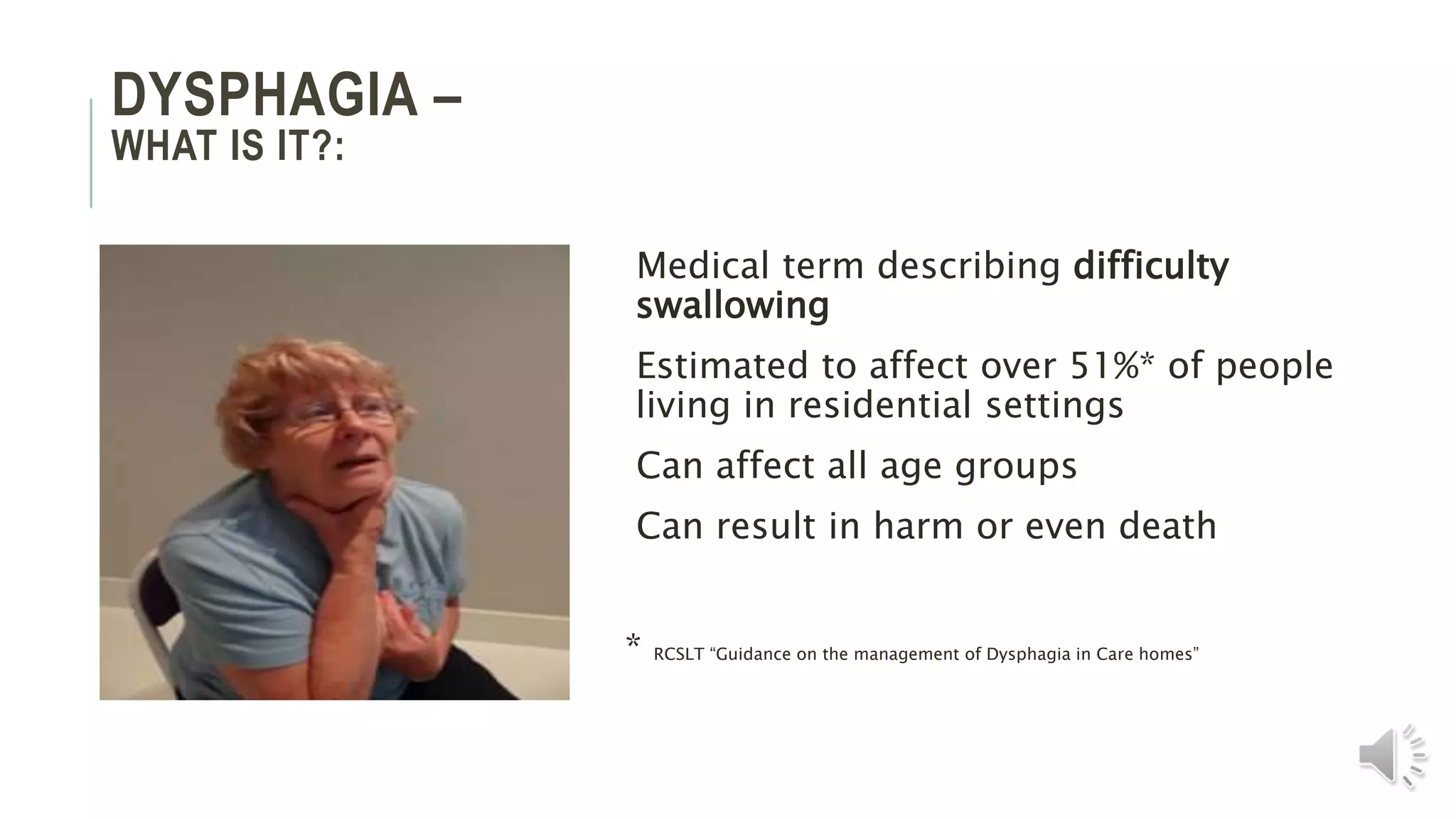 DYSPHAGIA –
WHAT IS IT?:
Medical term describing difficulty
swallowing
Estimated to affect over 51%* of people
living in residential settings
Can affect all age groups
Can result in harm or even death
* RCSLT “Guidance on the management of Dysphagia in Care homes”
 