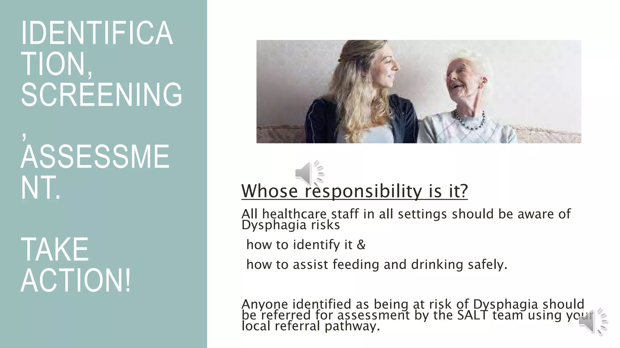 IDENTIFICA
TION,
SCREENING
,
ASSESSME
NT.
TAKE
ACTION!
Whose responsibility is it?
All healthcare staff in all settings should be aware of
Dysphagia risks
how to identify it &
how to assist feeding and drinking safely.
Anyone identified as being at risk of Dysphagia should
be referred for assessment by the SALT team using your
local referral pathway.
 