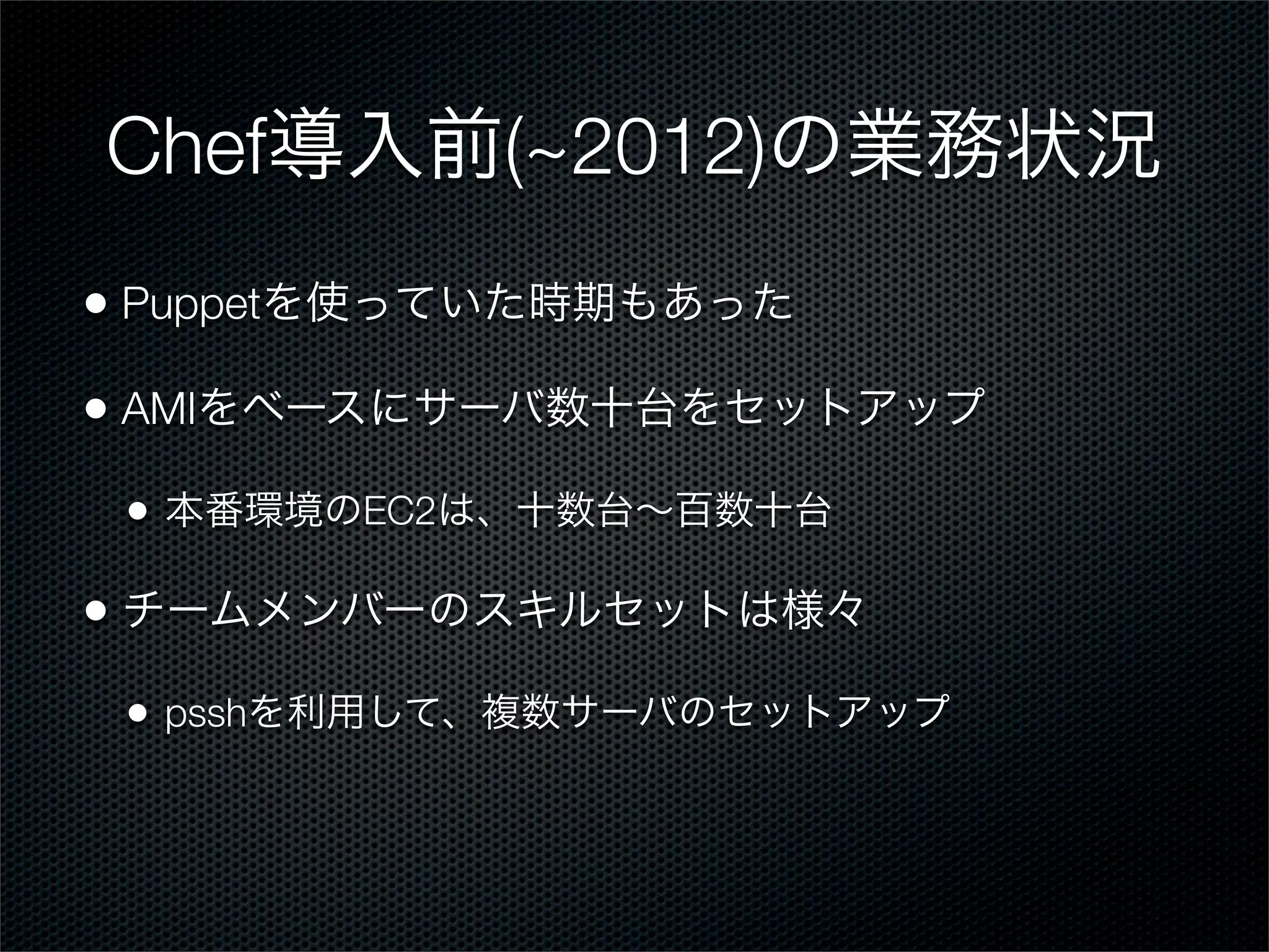 Chef導入前(~2012)の業務状況
• Puppetを使っていた時期もあった
• AMIをベースにサーバ数十台をセットアップ
•

本番環境のEC2は、十数台∼百数十台

• チームメンバーのスキルセットは様々
•

psshを利用して、複数サーバのセットアップ

 