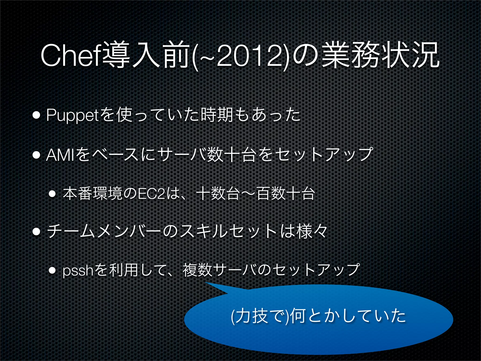 Chef導入前(~2012)の業務状況
• Puppetを使っていた時期もあった
• AMIをベースにサーバ数十台をセットアップ
•

本番環境のEC2は、十数台∼百数十台

• チームメンバーのスキルセットは様々
•

psshを利用して、複数サーバのセットアップ

(力技で)何とかしていた

 