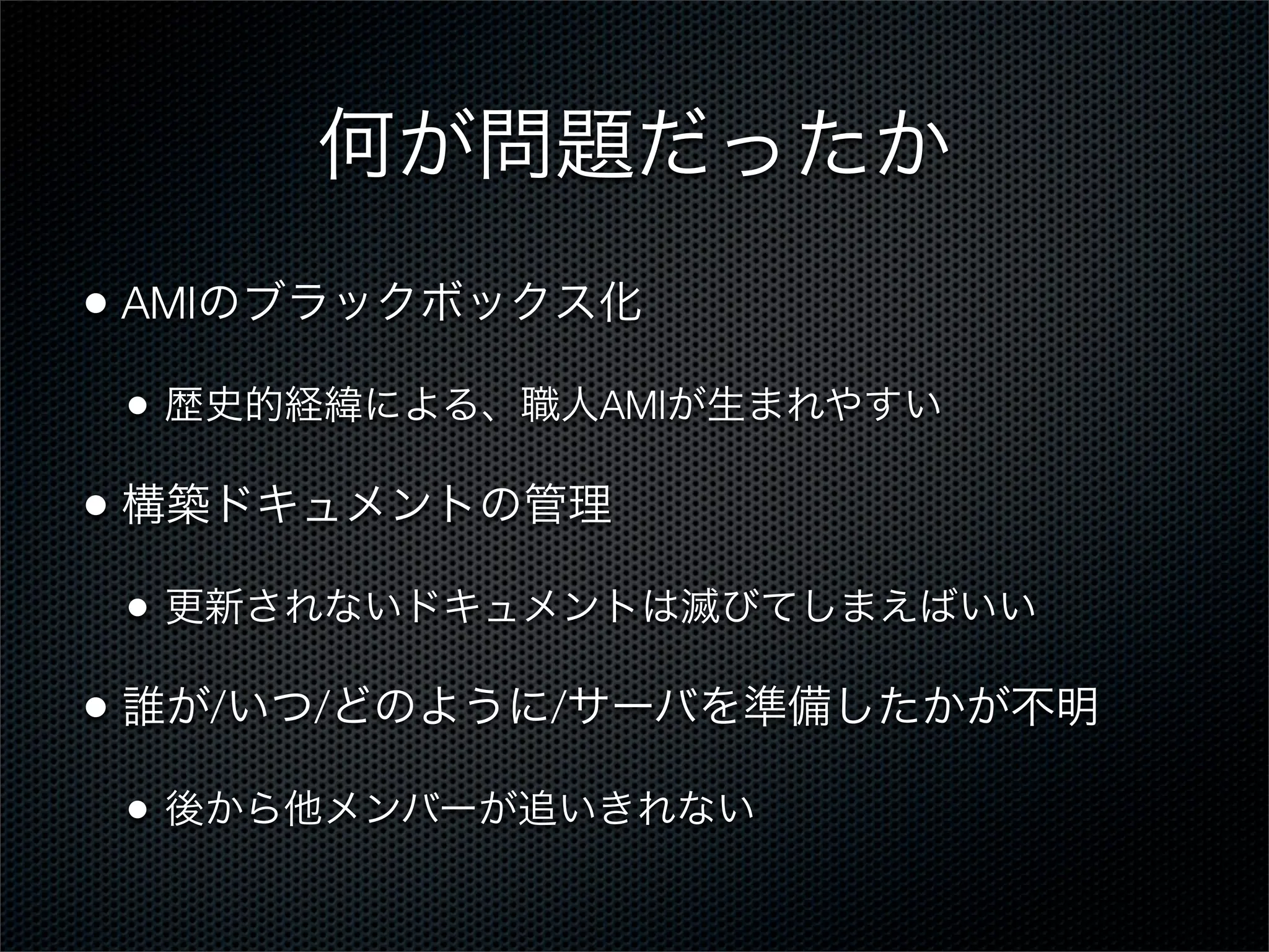 何が問題だったか
• AMIのブラックボックス化
•

歴史的経緯による、職人AMIが生まれやすい

• 構築ドキュメントの管理
•

更新されないドキュメントは滅びてしまえばいい

• 誰が/いつ/どのように/サーバを準備したかが不明
•

後から他メンバーが追いきれない

 