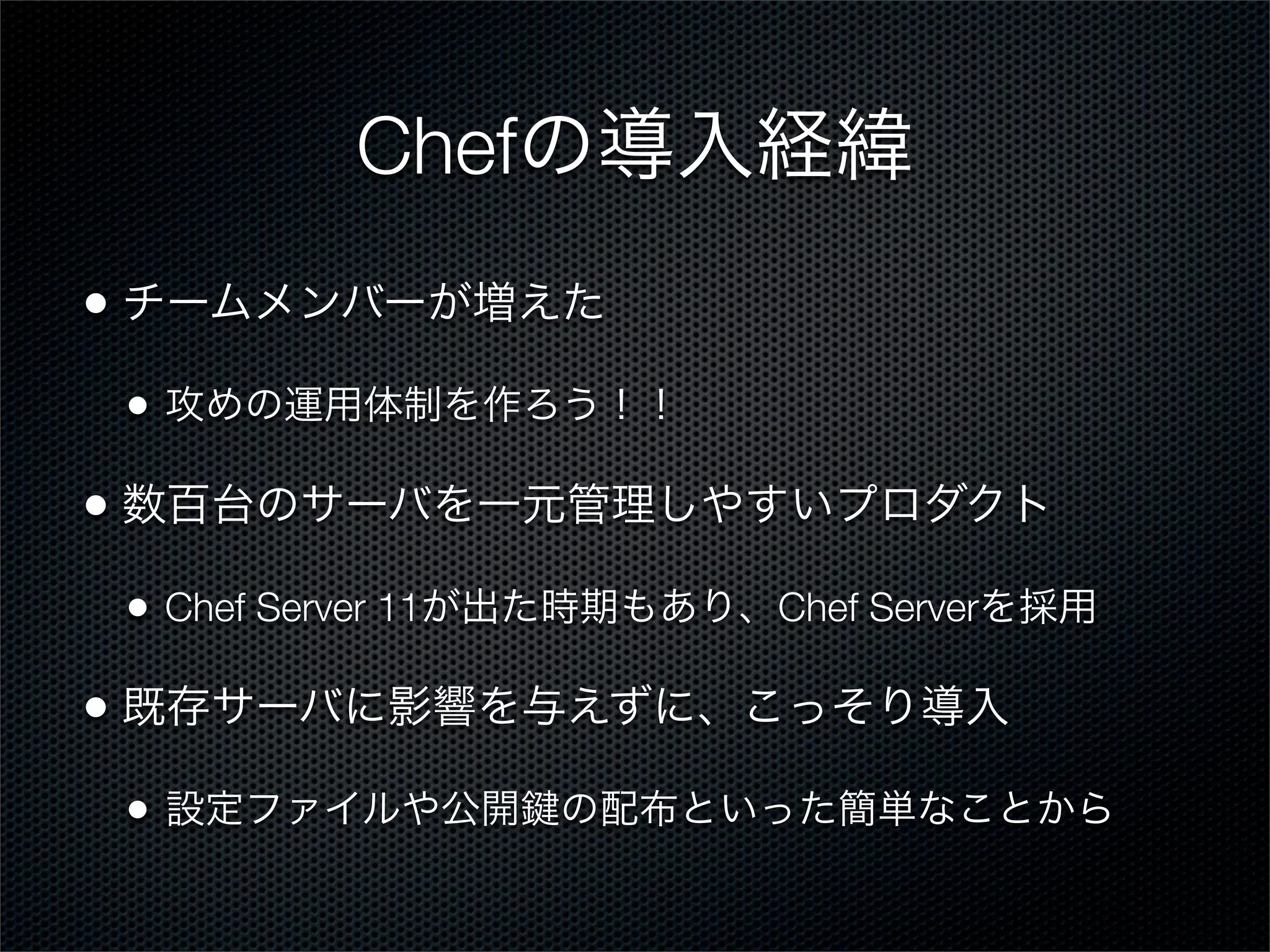 Chefの導入経緯
• チームメンバーが増えた
•

攻めの運用体制を作ろう！！

• 数百台のサーバを一元管理しやすいプロダクト
•

Chef Server 11が出た時期もあり、Chef Serverを採用

• 既存サーバに影響を与えずに、こっそり導入
•

設定ファイルや公開

の配布といった簡単なことから

 