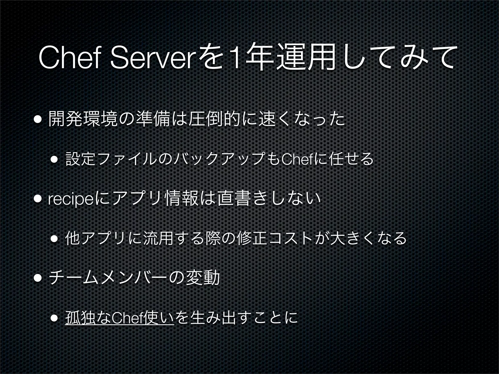 Chef Serverを1年運用してみて
• 開発環境の準備は圧倒的に速くなった
•

設定ファイルのバックアップもChefに任せる

• recipeにアプリ情報は直書きしない
•

他アプリに流用する際の修正コストが大きくなる

• チームメンバーの変動
•

孤独なChef使いを生み出すことに

 