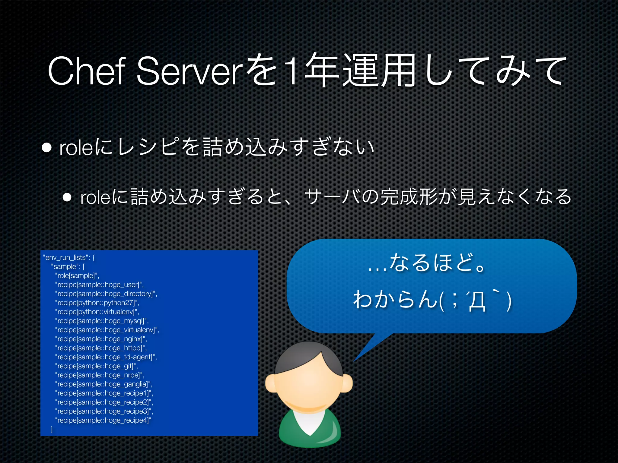 Chef Serverを1年運用してみて
• roleにレシピを詰め込みすぎない
•

roleに詰め込みすぎると、サーバの完成形が見えなくなる

"env_run_lists": {
"sample": [
"role[sample]",
"recipe[sample::hoge_user]",
"recipe[sample::hoge_directory]",
"recipe[python::python27]",
"recipe[python::virtualenv]",
"recipe[sample::hoge_mysql]",
"recipe[sample::hoge_virtualenv]",
"recipe[sample::hoge_nginx]",
"recipe[sample::hoge_httpd]",
"recipe[sample::hoge_td-agent]",
"recipe[sample::hoge_git]",
"recipe[sample::hoge_nrpe]",
"recipe[sample::hoge_ganglia]",
"recipe[sample::hoge_recipe1]",
"recipe[sample::hoge_recipe2]",
"recipe[sample::hoge_recipe3]",
"recipe[sample::hoge_recipe4]"
]

…なるほど。
わからん(；´Д｀)

 