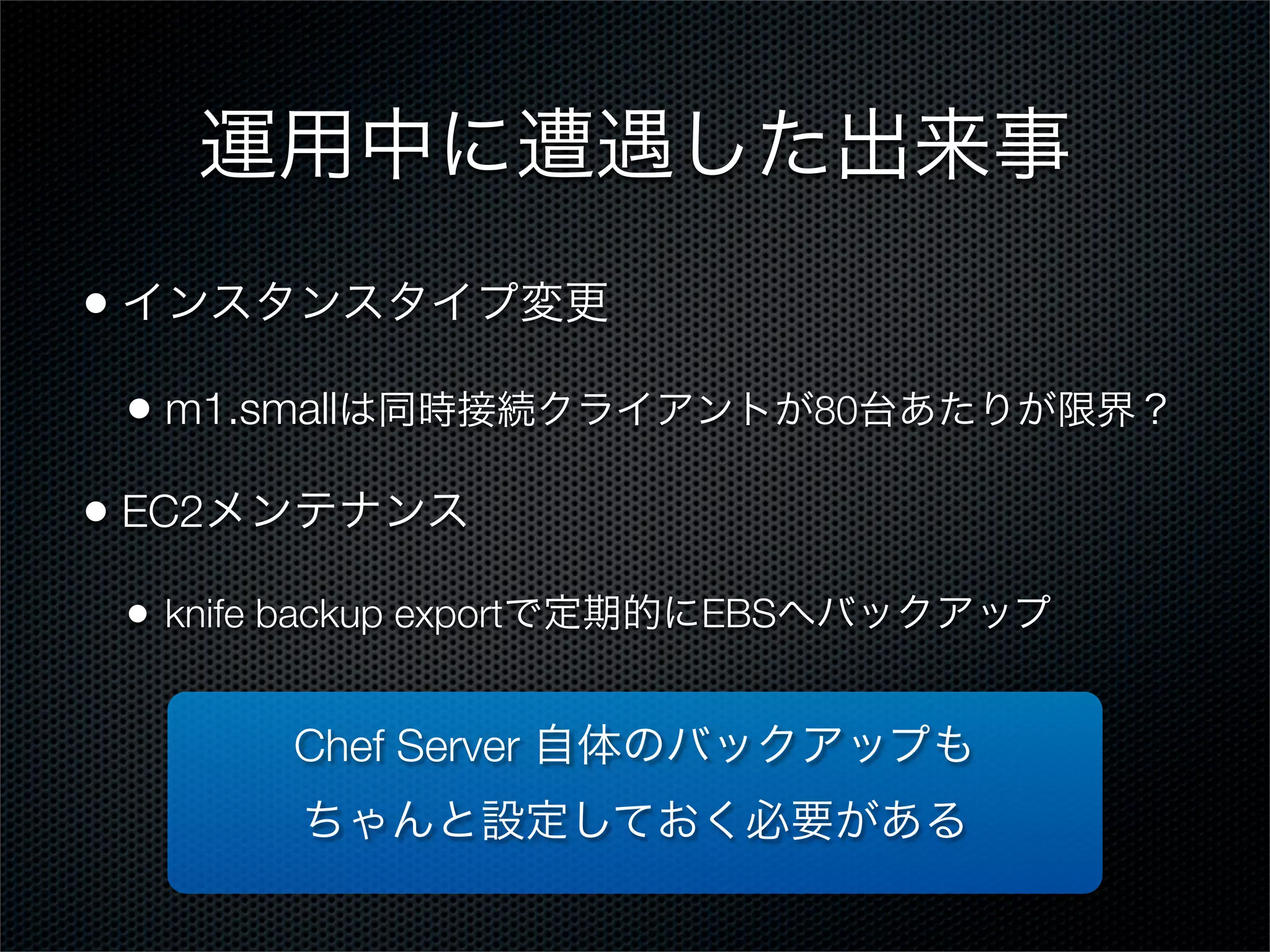 運用中に遭遇した出来事
• インスタンスタイプ変更
• m1.smallは同時接続クライアントが80台あたりが限界？
• EC2メンテナンス
•

knife backup exportで定期的にEBSへバックアップ

Chef Server 自体のバックアップも
ちゃんと設定しておく必要がある

 