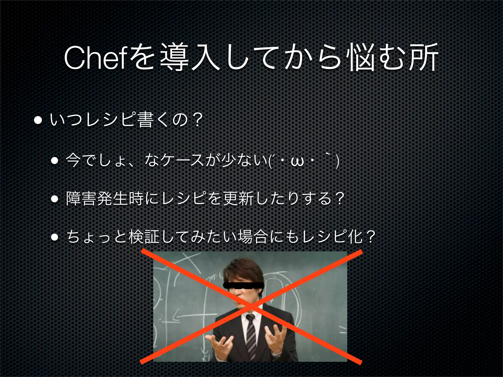 Chefを導入してから悩む所
• いつレシピ書くの？
•

今でしょ、なケースが少ない(´・ω・｀)

•

障害発生時にレシピを更新したりする？

•

ちょっと検証してみたい場合にもレシピ化？

 