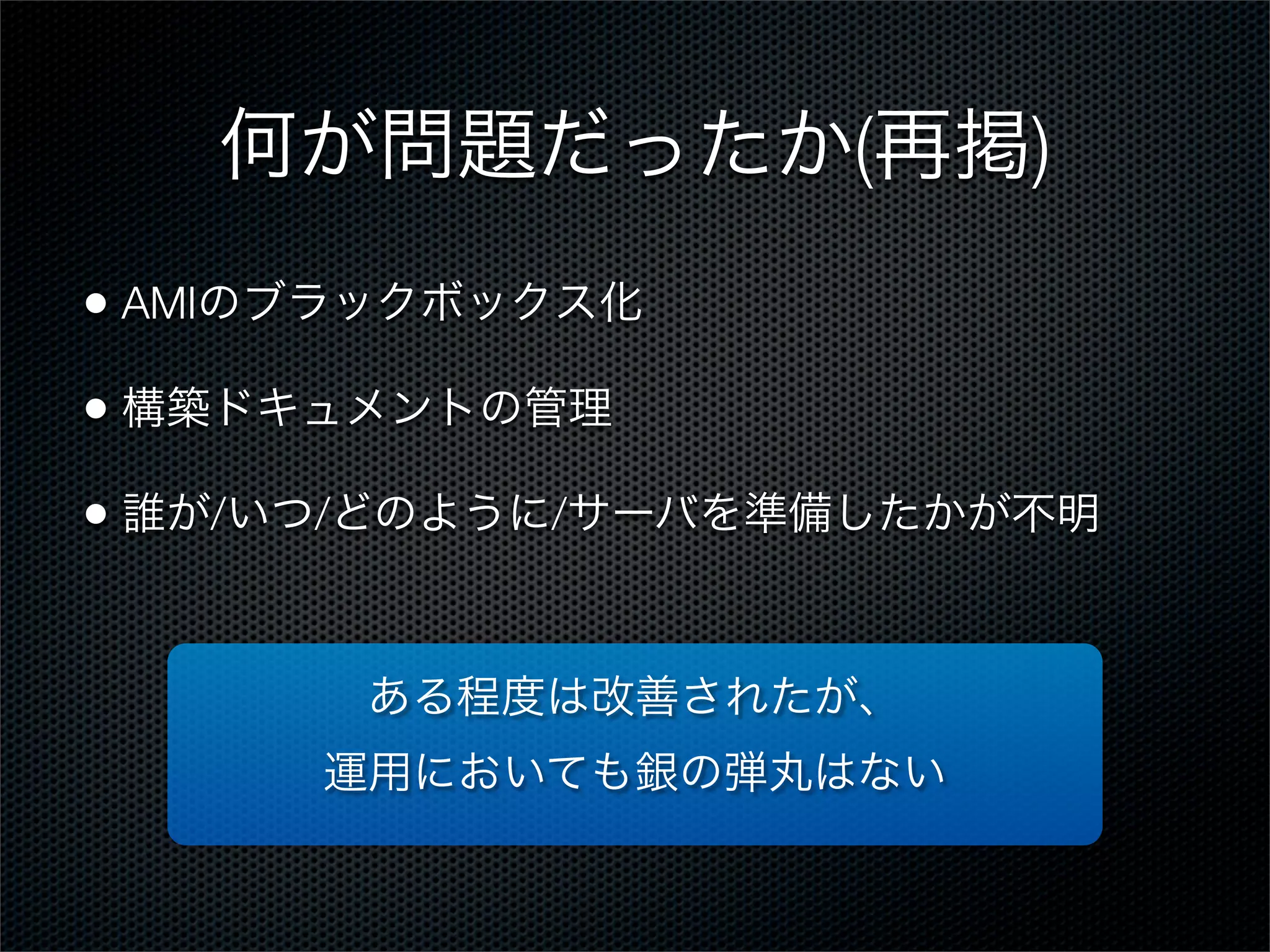 何が問題だったか(再掲)
• AMIのブラックボックス化
• 構築ドキュメントの管理
• 誰が/いつ/どのように/サーバを準備したかが不明
ある程度は改善されたが、
運用においても銀の弾丸はない

 