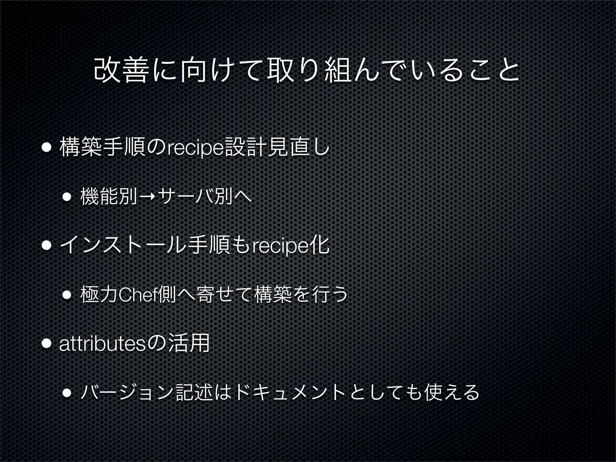 改善に向けて取り組んでいること
• 構築手順のrecipe設計見直し
•

機能別→サーバ別へ

• インストール手順もrecipe化
•

極力Chef側へ寄せて構築を行う

• attributesの活用
•

バージョン記述はドキュメントとしても使える

 