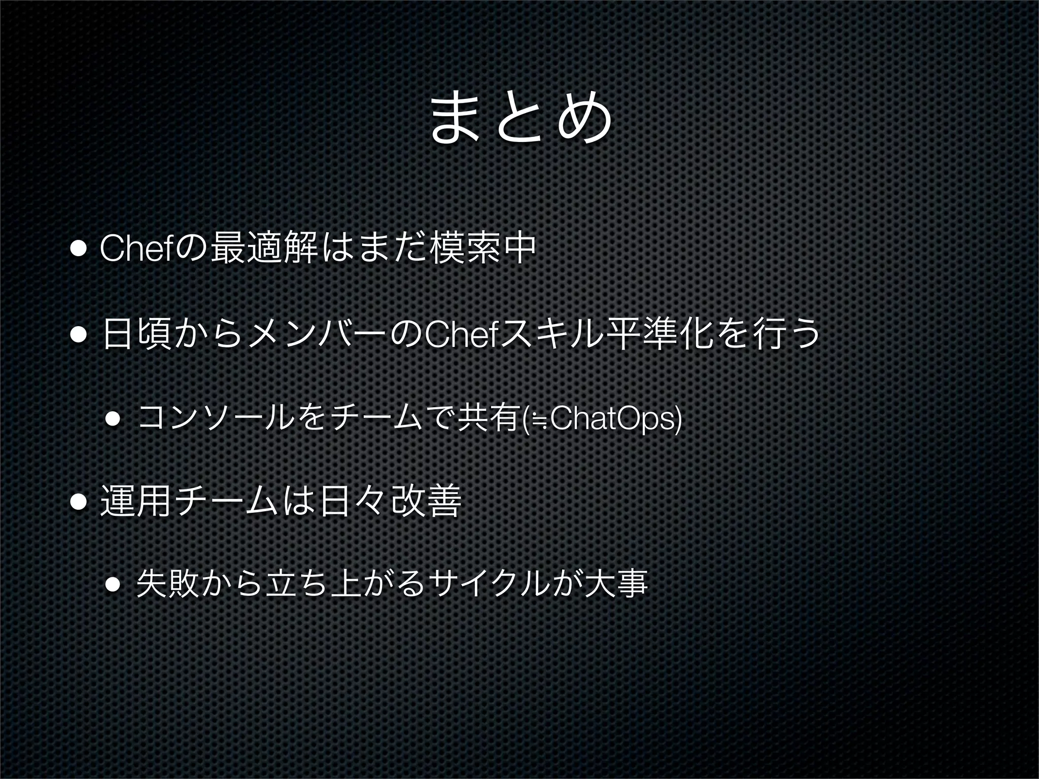 まとめ
• Chefの最適解はまだ模索中
• 日頃からメンバーのChefスキル平準化を行う
•

コンソールをチームで共有(≒ChatOps)

• 運用チームは日々改善
•

失敗から立ち上がるサイクルが大事

 