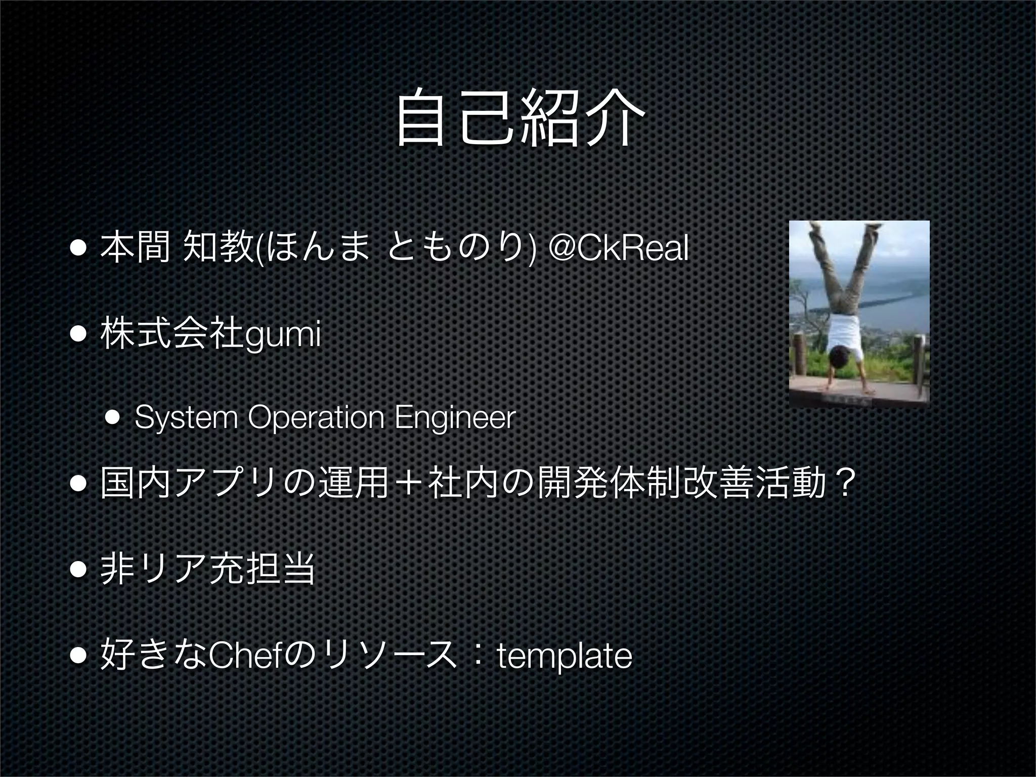 自己紹介
• 本間 知教(ほんま とものり) @CkReal
• 株式会社gumi
•

System Operation Engineer

• 国内アプリの運用＋社内の開発体制改善活動？
• 非リア充担当
• 好きなChefのリソース：template

 