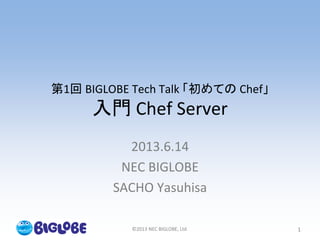 ©2013 NEC BIGLOBE, Ltd. 1
第1回 BIGLOBE Tech Talk 「初めての Chef」
入門 Chef Server
2013.6.14
NEC BIGLOBE
SACHO Yasuhisa
 