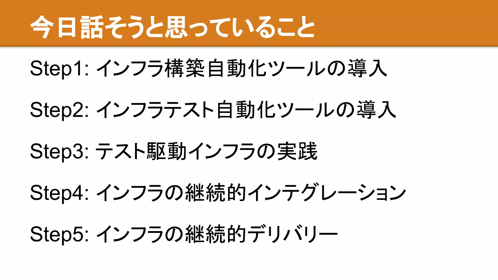 今日話そうと思っていること
Step1: インフラ構築自動化ツールの導入
Step2: インフラテスト自動化ツールの導入
Step3: テスト駆動インフラの実践
Step4: インフラの継続的インテグレーション
Step5: インフラの継続的デリバリー
 