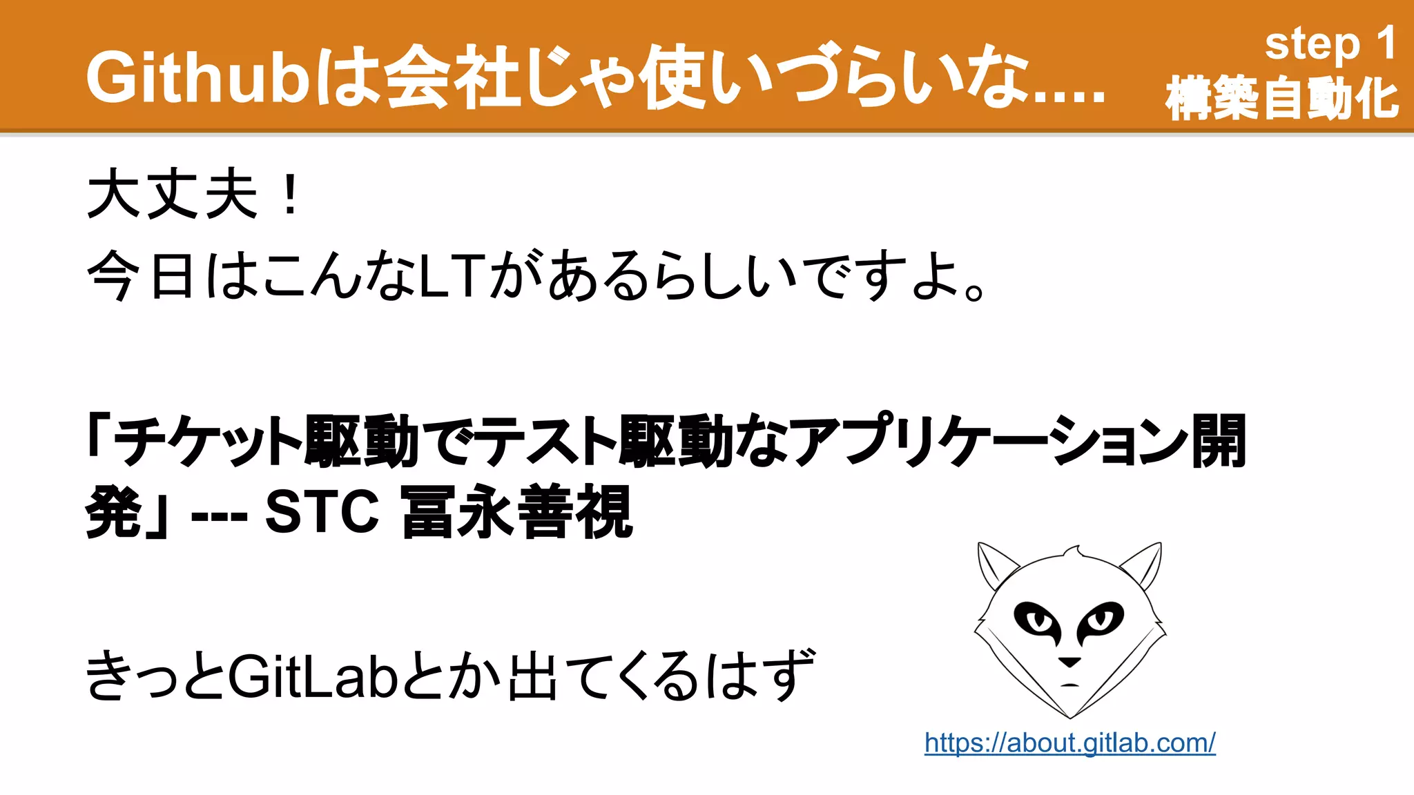Githubは会社じゃ使いづらいな....
大丈夫！
今日はこんなLTがあるらしいですよ。
「チケット駆動でテスト駆動なアプリケーション開
発」 --- STC 冨永善視
きっとGitLabとか出てくるはず
step 1
構築自動化
https://about.gitlab.com/
 