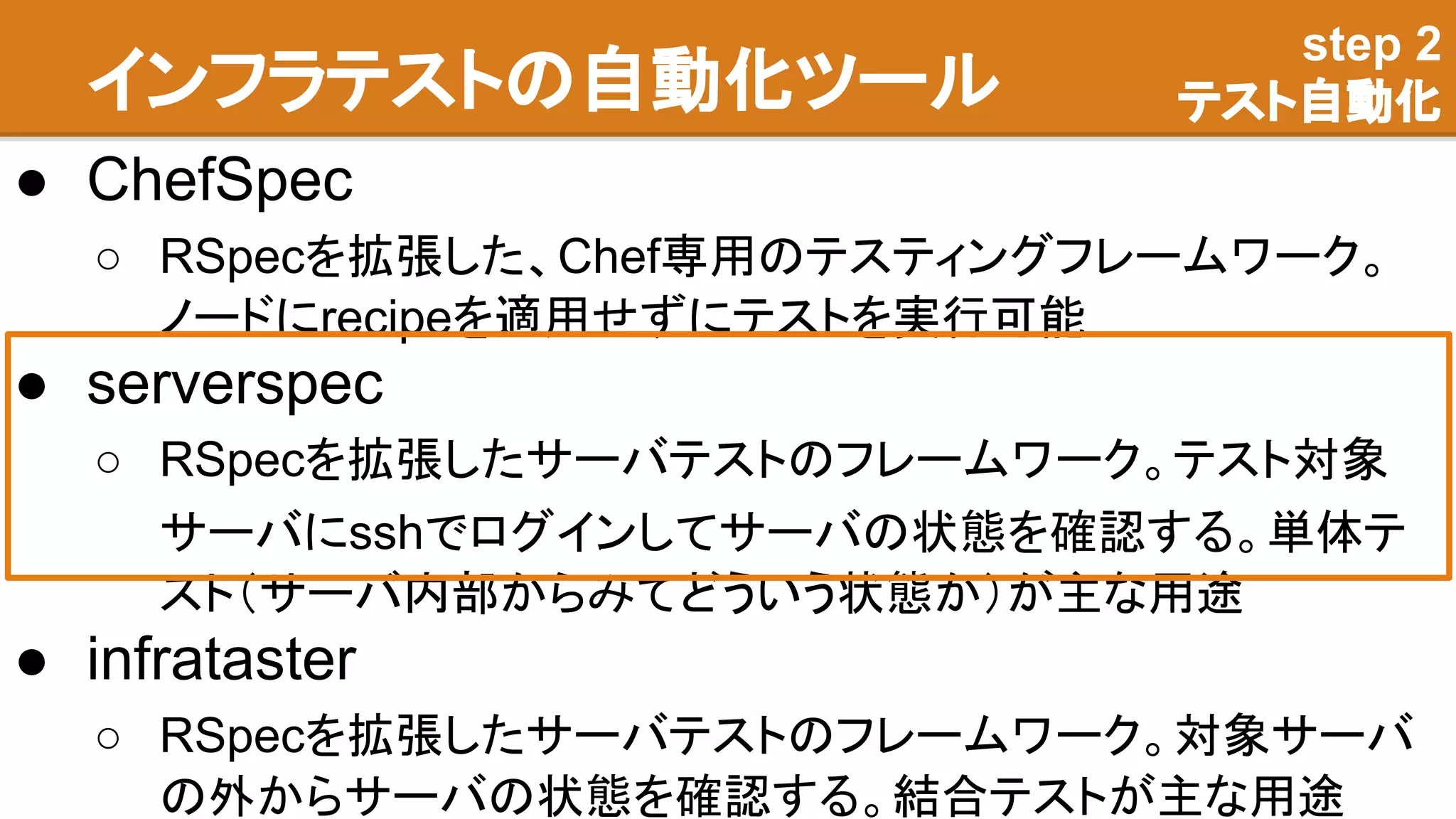 インフラテストの自動化ツール
● ChefSpec
○ RSpecを拡張した、Chef専用のテスティングフレームワーク。
ノードにrecipeを適用せずにテストを実行可能
● serverspec
○ RSpecを拡張したサーバテストのフレームワーク。テスト対象
サーバにsshでログインしてサーバの状態を確認する。単体テ
スト（サーバ内部からみてどういう状態か）が主な用途
● infrataster
○ RSpecを拡張したサーバテストのフレームワーク。対象サーバ
の外からサーバの状態を確認する。結合テストが主な用途
step 2
テスト自動化
 