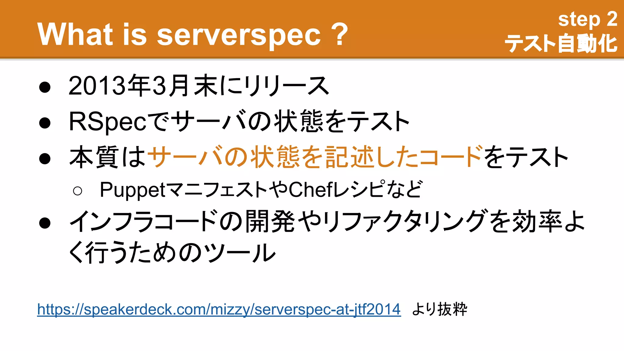 What is serverspec ?
● 2013年3月末にリリース
● RSpecでサーバの状態をテスト
● 本質はサーバの状態を記述したコードをテスト
○ PuppetマニフェストやChefレシピなど
● インフラコードの開発やリファクタリングを効率よ
く行うためのツール
step 2
テスト自動化
https://speakerdeck.com/mizzy/serverspec-at-jtf2014　より抜粋
 