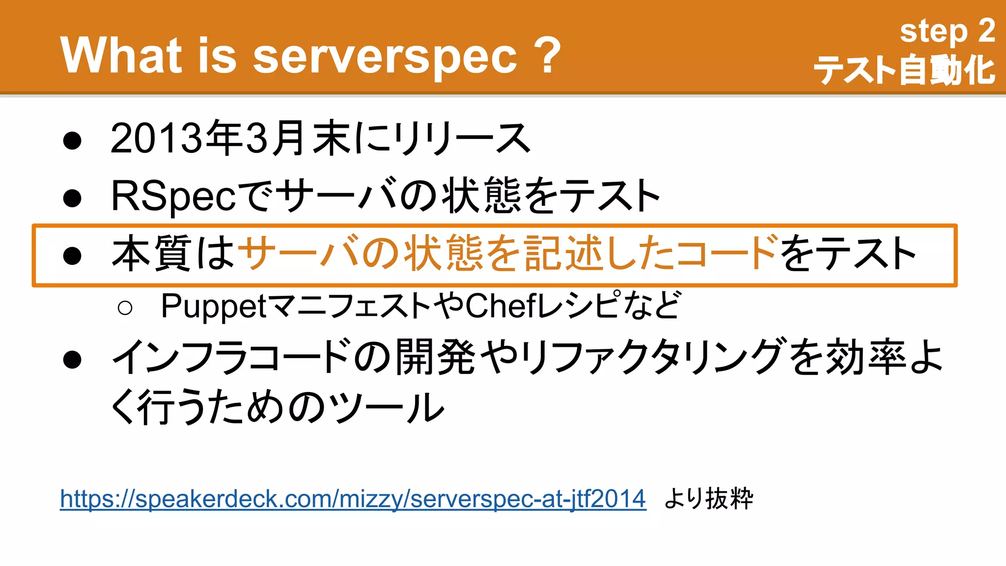 What is serverspec ?
● 2013年3月末にリリース
● RSpecでサーバの状態をテスト
● 本質はサーバの状態を記述したコードをテスト
○ PuppetマニフェストやChefレシピなど
● インフラコードの開発やリファクタリングを効率よ
く行うためのツール
step 2
テスト自動化
https://speakerdeck.com/mizzy/serverspec-at-jtf2014　より抜粋
 