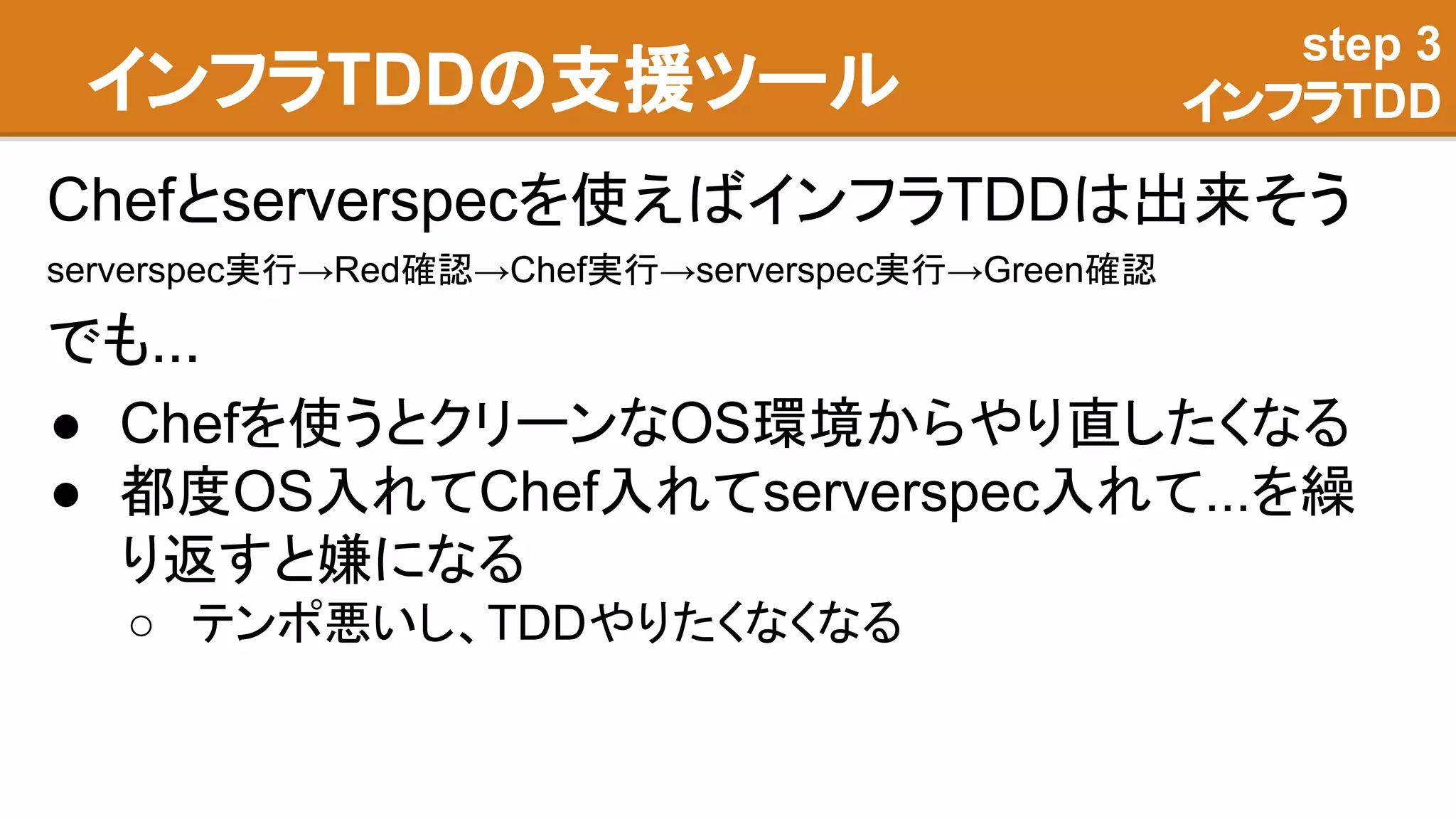インフラTDDの支援ツール
Chefとserverspecを使えばインフラTDDは出来そう
serverspec実行→Red確認→Chef実行→serverspec実行→Green確認
でも...
● Chefを使うとクリーンなOS環境からやり直したくなる
● 都度OS入れてChef入れてserverspec入れて...を繰
り返すと嫌になる
○ テンポ悪いし、TDDやりたくなくなる
step 3
インフラTDD
 