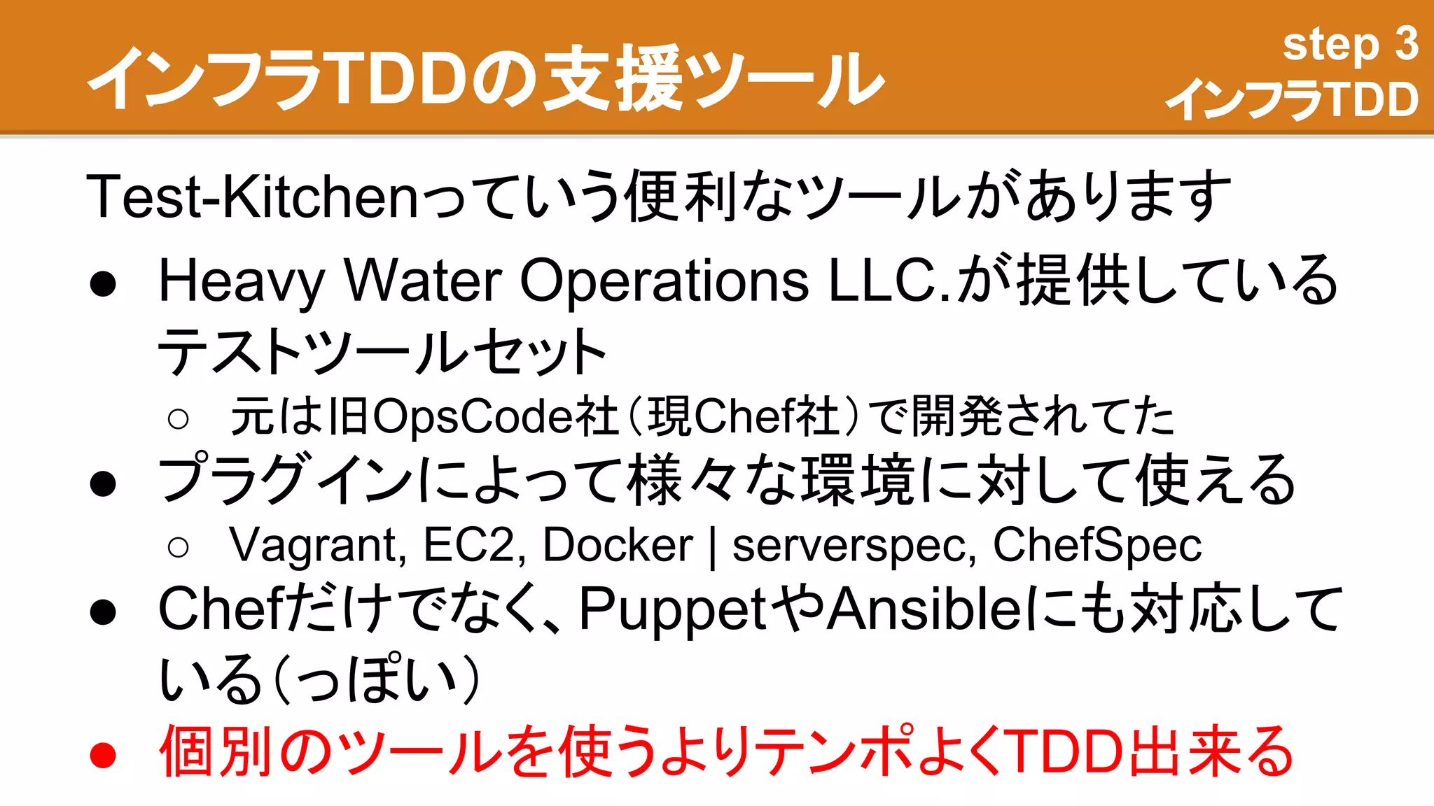 インフラTDDの支援ツール
Test-Kitchenっていう便利なツールがあります
● Heavy Water Operations LLC.が提供している
テストツールセット
○ 元は旧OpsCode社（現Chef社）で開発されてた
● プラグインによって様々な環境に対して使える
○ Vagrant, EC2, Docker | serverspec, ChefSpec
● Chefだけでなく、PuppetやAnsibleにも対応して
いる（っぽい）
● 個別のツールを使うよりテンポよくTDD出来る
step 3
インフラTDD
 