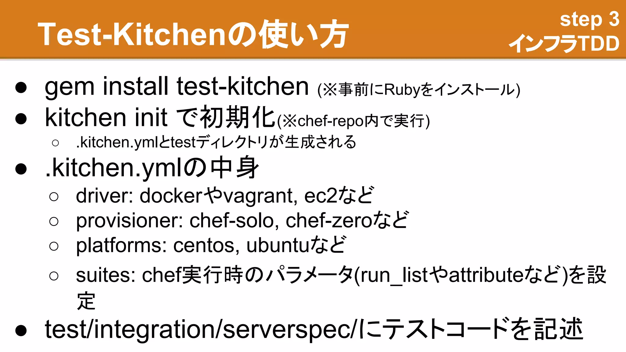 Test-Kitchenの使い方
● gem install test-kitchen (※事前にRubyをインストール)
● kitchen init で初期化(※chef-repo内で実行)
○ .kitchen.ymlとtestディレクトリが生成される
● .kitchen.ymlの中身
○ driver: dockerやvagrant, ec2など
○ provisioner: chef-solo, chef-zeroなど
○ platforms: centos, ubuntuなど
○ suites: chef実行時のパラメータ(run_listやattributeなど)を設
定
● test/integration/serverspec/にテストコードを記述
step 3
インフラTDD
 