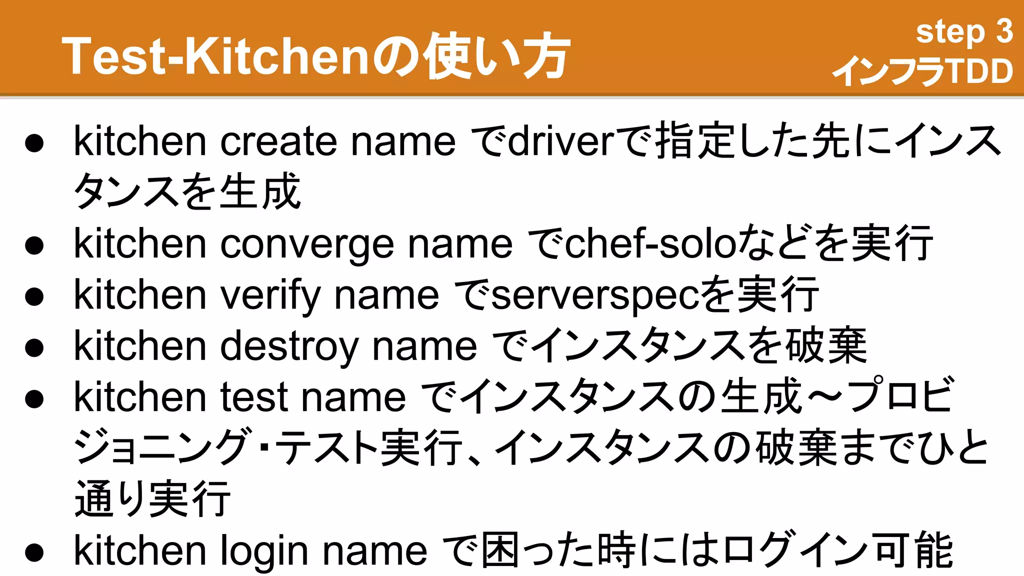 Test-Kitchenの使い方
● kitchen create name でdriverで指定した先にインス
タンスを生成
● kitchen converge name でchef-soloなどを実行
● kitchen verify name でserverspecを実行
● kitchen destroy name でインスタンスを破棄
● kitchen test name でインスタンスの生成〜プロビ
ジョニング・テスト実行、インスタンスの破棄までひと
通り実行
● kitchen login name で困った時にはログイン可能
step 3
インフラTDD
 