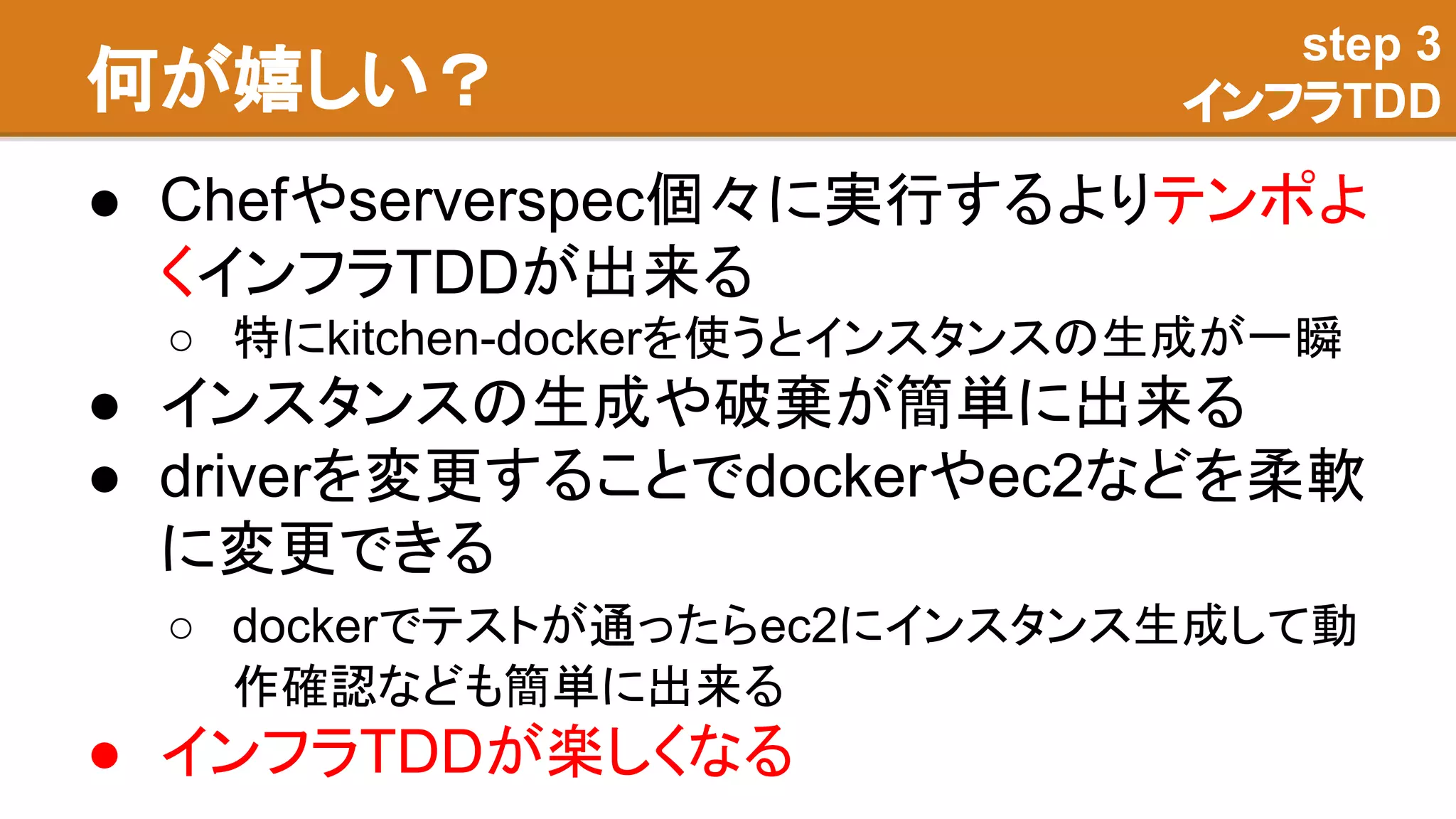 何が嬉しい？
● Chefやserverspec個々に実行するよりテンポよ
くインフラTDDが出来る
○ 特にkitchen-dockerを使うとインスタンスの生成が一瞬
● インスタンスの生成や破棄が簡単に出来る
● driverを変更することでdockerやec2などを柔軟
に変更できる
○ dockerでテストが通ったらec2にインスタンス生成して動
作確認なども簡単に出来る
● インフラTDDが楽しくなる
step 3
インフラTDD
 