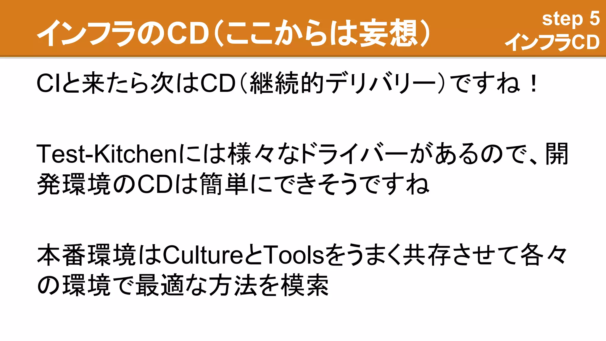 インフラのCD（ここからは妄想）
CIと来たら次はCD（継続的デリバリー）ですね！
Test-Kitchenには様々なドライバーがあるので、開
発環境のCDは簡単にできそうですね
本番環境はCultureとToolsをうまく共存させて各々
の環境で最適な方法を模索
step 5
インフラCD
 
