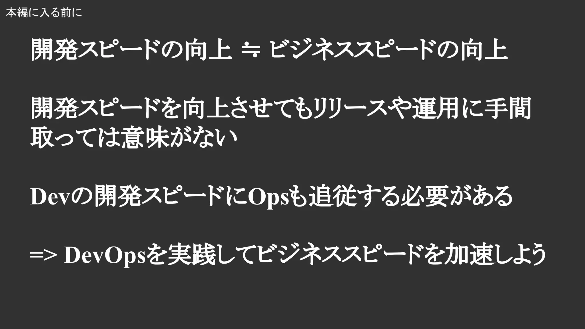 開発スピードの向上 ≒ ビジネススピードの向上
開発スピードを向上させてもリリースや運用に手間
取っては意味がない
Devの開発スピードにOpsも追従する必要がある
=> DevOpsを実践してビジネススピードを加速しよう
本編に入る前に
 