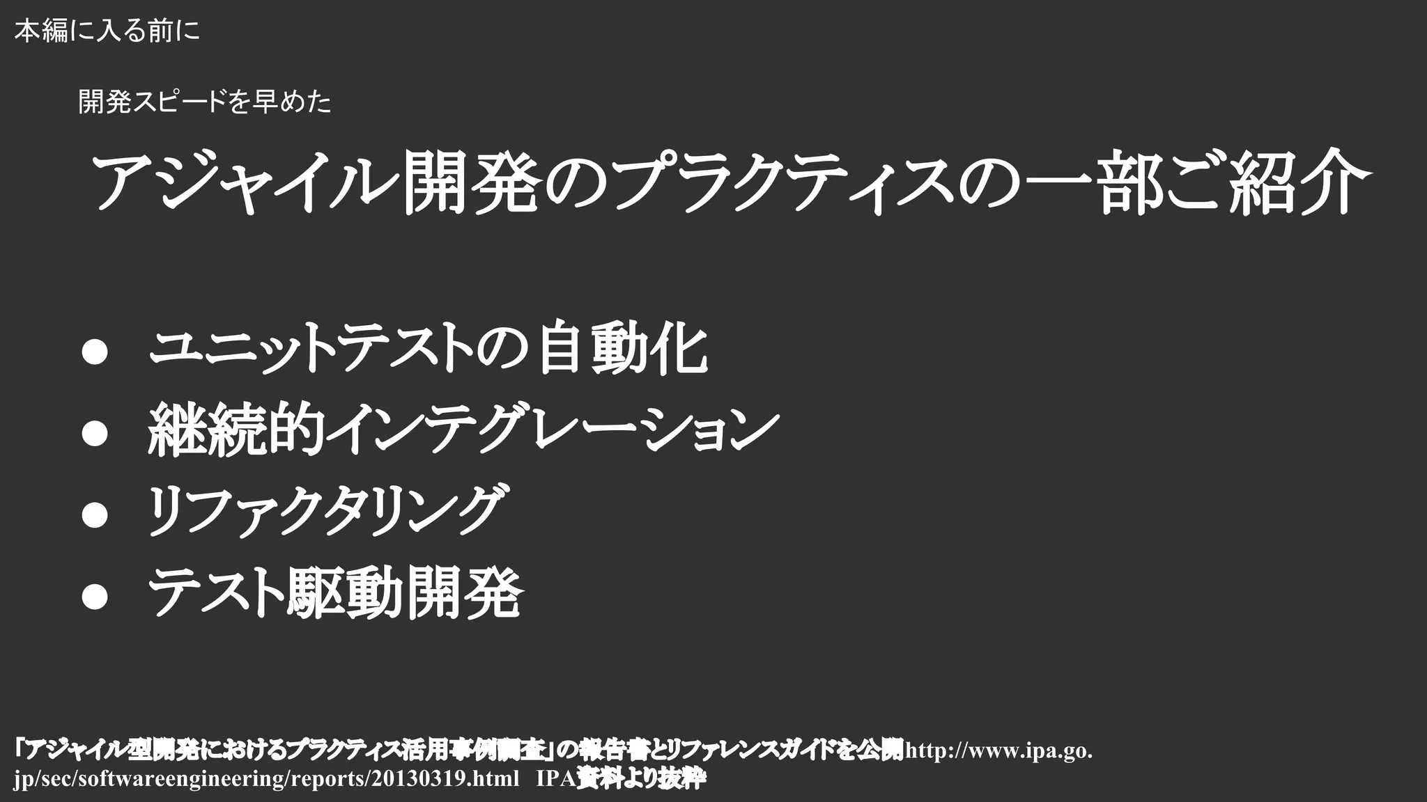 「アジャイル型開発におけるプラクティス活用事例調査」の報告書とリファレンスガイドを公開http://www.ipa.go.
jp/sec/softwareengineering/reports/20130319.html　IPA資料より抜粋
本編に入る前に
アジャイル開発のプラクティスの一部ご紹介
● ユニットテストの自動化
● 継続的インテグレーション
● リファクタリング
● テスト駆動開発
開発スピードを早めた
 