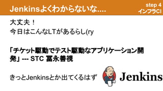 Jenkinsよくわからないな....
大丈夫！
今日はこんなLTがあるらし(ry
「チケット駆動でテスト駆動なアプリケーション開
発」 --- STC 冨永善視
きっとJenkinsとか出てくるはず
step 4
インフラCI
 
