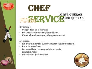 Chef                            Lo que quieras

         Service                         cuando quieras

Debilidades:
• Imagen débil en el mercado
• Posibles alianzas con empresas débiles
• Costo del servicio dentro del rango normal alto

Amenazas:
• Las empresas rivales pueden adoptar nuevas estrategias
• Recesión económica
• Las necesidades o gustos del cliente varían
  constantemente
• Productos de poca duración
 