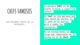 CHEFS FAMOSOS
LOS MEJORES CHEFS DE LA
HISTORIA.
La palabra CHEF es de
orgien Francés y significa
“jefe”.
Un Chef es una persona que
sabe mucho de cocina. Es
el jefe en la cocina,
guía a todos los
cocineros.
En un restaurante, el
cargo más importante en la
cocina es el de Chef.
 