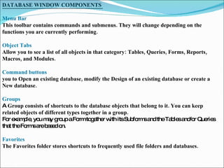 DATABASE WINDOW COMPONENTS  Menu Bar  This toolbar contains commands and submenus. They will change depending on the functions you are currently performing.  Object Tabs  Allow you to see a list of all objects in that category: Tables, Queries, Forms, Reports, Macros, and Modules.  Command buttons  you to Open an existing database, modify the Design of an existing database or create a New database.  Groups A  Group consists of shortcuts to the database objects that belong to it. You can keep related objects of different types together in a group.  For example, you may group a Form together with its Subforms and the Tables and/or Queries that the Forms are based on.  Favorites  The Favorites folder stores shortcuts to frequently used file folders and databases.  