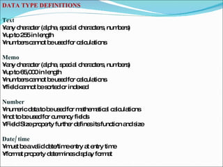 DATA TYPE DEFINITIONS  Text   •  any character (alpha, special characters, numbers)  •  up to 255 in length  •  numbers cannot be used for calculations  Memo  •  any character (alpha, special characters, numbers)  •  up to 65,000 in length  •  numbers cannot be used for calculations  •  field cannot be sorted or indexed  Number  •  numeric data to be used for mathematical calculations  •  not to be used for currency fields  •  Field Size property further defines its function and size  Date/ time  •  must be a valid date/time entry at entry time  •  format property determines display format  