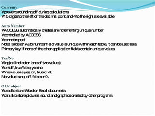 Currency   •  prevents rounding off during calculations  •  15 digits to the left of the decimal point and 4 to the right are available  Auto Number  •  ACCESS automatically creates an incrementing unique number  •  controlled by ACCESS  •  cannot repeat  Note: since an Auto number field value is unique within each table, it can be used as a Primary key if none of the other application fields contain unique values. Yes/No  •  logical indicator (one of two values)  •  on/off, true/false, yes/no  •  Yes value is yes, on, true or -1;  No value is no, off, false or 0 . OLE object  •  used to store Word or Excel documents  •  can also store pictures, sound and graphics created by other programs  