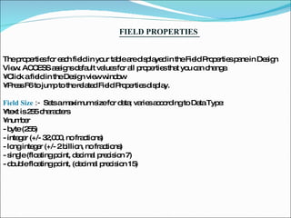 FIELD PROPERTIES  The properties for each field in your table are displayed in the Field Properties pane in Design View. ACCESS assigns default values for all properties that you can change.  •  Click a field in the Design view window  •  Press F6 to jump to the related Field Properties display.  Field Size  :-  Sets a maximum size for data; varies according to Data Type:  •  text is 255 characters  •  number  - byte (255)  - integer (+/- 32,000, no fractions)  - long integer (+/- 2 billion, no fractions)  - single (floating point, decimal precision 7)  - double floating point, (decimal precision 15)  
