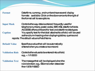 Format  Date/time, currency, and numbers have several display  formats  available. Click on the down-arrow to the right of  the format cell to see options.  Input Mask  Controls the way data is entered; frequently used for  telephone numbers, postal codes, SSN #’s, date/time fields.  ACCESS offers a Wizard for text and date/time data types.  Caption  You specify text for the label attached to a field; will be used  as the column heading when displaying tables, queries and  reports. The default value is Field Name.  Default Value  Specifies a value that will be automatically  entered when you create a new record.  Validation Rule  Controls the values to be entered into a field;  e.g., < 1/1/2000 Validation Text  The message that will be displayed when the  rule is broken; e.g., “Cannot enter dates later  than 12/31/1999”.  