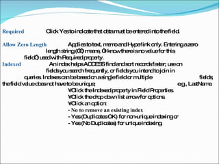 Required  Click Yes to indicate that data must be entered into the field.  Allow Zero Length  Applies to text, memo and Hyperlink only. Entering a zero  length string (“”) means, “I know there is no value for this  field”; used with Required property.  Indexed    An index helps ACCESS find and sort records faster; use on  fields you search frequently, or fields you intend to join in  queries. Indexes can be based on a single field or multiple  fields; the field value does not have to be unique;  e.g., LastName.  •  Click the Indexed property in Field Properties.  •  Click the drop down list arrow for options.  •  Click an option:  - No to remove an existing index  - Yes (Duplicates OK) for non-unique indexing or  - Yes (No Duplicates) for unique indexing.  