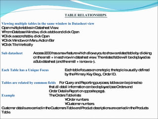 TABLE RELATIONSHIPS  Viewing multiple tables in the same window in Datasheet view  Open multiple tables in Datasheet View:  •  From Database Window, click a table and click Open  •  Click a second table, click Open  •  Click Window on Menu Action Bar  •  Click Tile Vertically  Sub datasheet  Access 2000 has a new feature which allows you to show a related table by clicking  on the small + in each row in datasheet view. The related table will be displayed as  a Sub datasheet (and the small + is now a -).   Each Table has a Unique Focus  Each table focuses on one topic; the topic is usually defined  by the Primary Key – e.g., Order ID.  Tables are related by common fields  For Query and Reporting purposes, tables can be joined so  that all detail information can be displayed (see Orders and  Order Details Report on opposite page).  Example  The Orders Table lists :  •  Order numbers  •  Customer numbers.  Customer details are carried in the Customers Table and Product descriptions are carried in the Products Table.  