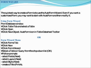 FORM WIZARD  The quickest way to create a Form is to use the AutoForm Wizard. Even if you want a customized Form, you may want to start with AutoForm and then modify it.  Using Form Wizard  From Database window:  •  Click Table Tab and select a Table  •  Click Open  •  Click New Object: AutoForm icon in Table Datasheet Toolbar  OR   Form Wizard Menu  •  Click Forms Tab  •  Click New  •  Click Form Wizard  •  Select a Table or Query from the drop-down list (OK)  •  Follow prompts:  - select Fields (Next)  - select Layout (Next)  - select Style (Next)  - create a Title (Finish).  