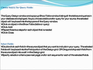 Choose Source for Query Fields:  The Query Design window and a pop-up Show Table window listing all the tables and queries in your database are displayed. As you choose a table and/or query for your source, the selected object will be placed into the top pane of the Query window.  •  Click an object in the Show Table (table or query)  •  Click Add  •  Repeat these two steps for each object that is needed  •  Click Close.  Select Fields:  •  Double click each field in the source object that you want to include in your query. The selected fields will be placed into the Field portion of the Design grid. OR Drag and drop each field from the source object into a cell in the Design grid.  •  Specify selection criteria (see next page) and/or sort sequence for each of the selected fields.  
