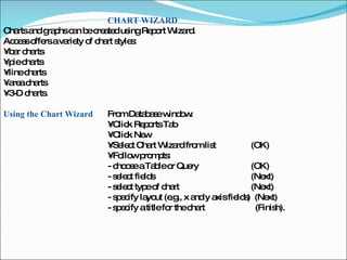 CHART WIZARD Charts and graphs can be created using Report Wizard.  Access offers a variety of chart styles:  •  bar charts  •  pie charts  •  line charts  •  area charts  •  3-D charts.  Using the Chart Wizard  From Database window:  •  Click Reports Tab  •  Click New  •  Select Chart Wizard from list    (OK)  •  Follow prompts:  - choose a Table or Query    (OK)  - select fields    (Next)  - select type of chart   (Next)  - specify layout (e.g., x and y axis fields)  (Next)  - specify a title for the chart  (Finish).  