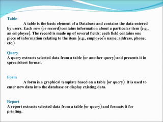 Table  A table is the basic element of a Database and contains the data entered by users. Each row (or record) contains in...