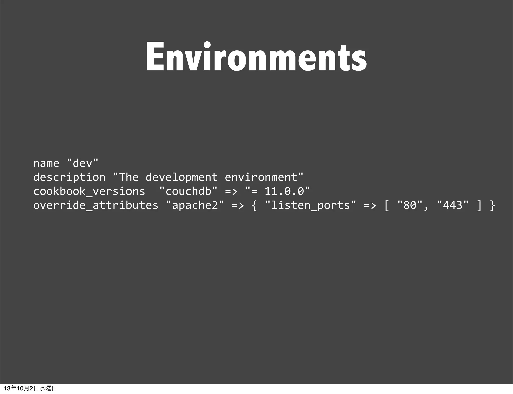 Environments
name	
  "dev"
description	
  "The	
  development	
  environment"
cookbook_versions	
  	
  "couchdb"	
  =>	
  "=	
  11.0.0"
override_attributes	
  "apache2"	
  =>	
  {	
  "listen_ports"	
  =>	
  [	
  "80",	
  "443"	
  ]	
  }
13年10月2日水曜日
 