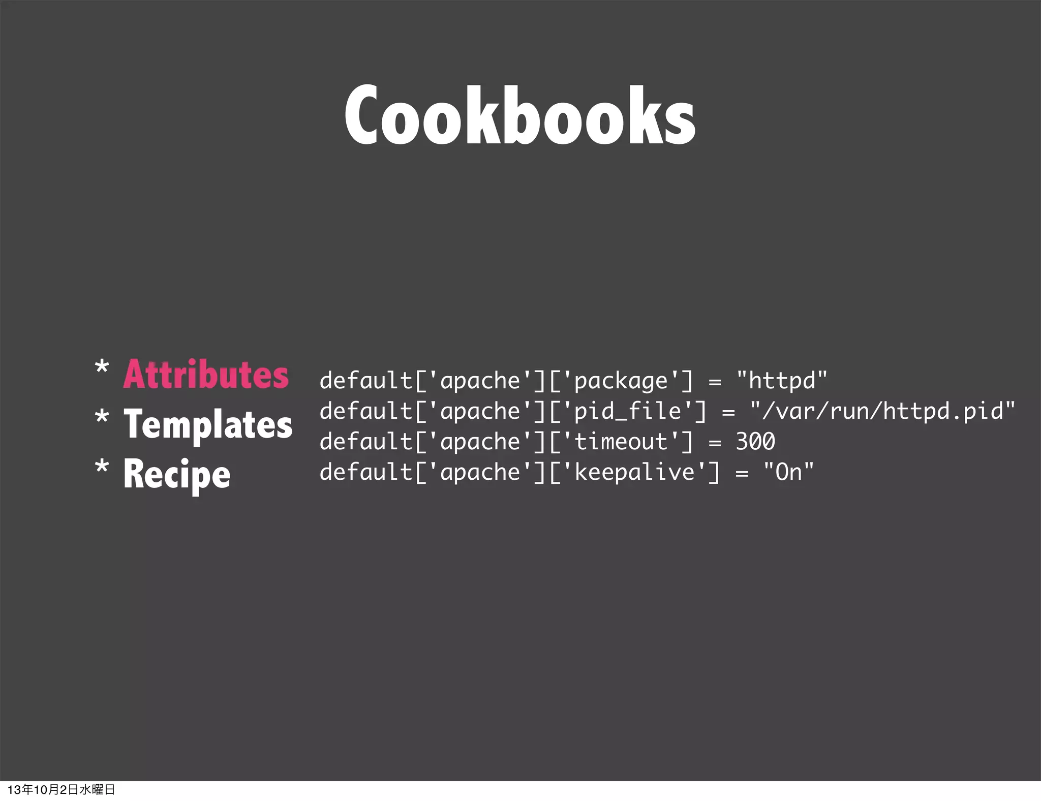 Cookbooks
* Attributes
* Templates
* Recipe
default['apache']['package'] = "httpd"
default['apache']['pid_file'] = "/var/run/httpd.pid"
default['apache']['timeout'] = 300
default['apache']['keepalive'] = "On"
13年10月2日水曜日
 