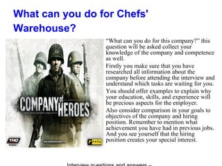 What can you do for Chefs'
Warehouse?
“What can you do for this company?” this
question will be asked collect your
knowledge of the company and competence
as well.
Firstly you make sure that you have
researched all information about the
company before attending the interview and
understand which tasks are waiting for you.
You should offer examples to explain why
your education, skills, and experience will
be precious aspects for the employer.
Also consider comparison in your goals to
objectives of the company and hiring
position. Remember to mention what
achievement you have had in previous jobs.
And you see yourself that the hiring
position creates your special interest.
 